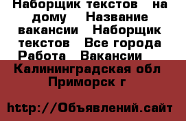 Наборщик текстов ( на дому) › Название вакансии ­ Наборщик текстов - Все города Работа » Вакансии   . Калининградская обл.,Приморск г.